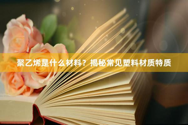 聚乙烯是什么材料？揭秘常见塑料材质特质